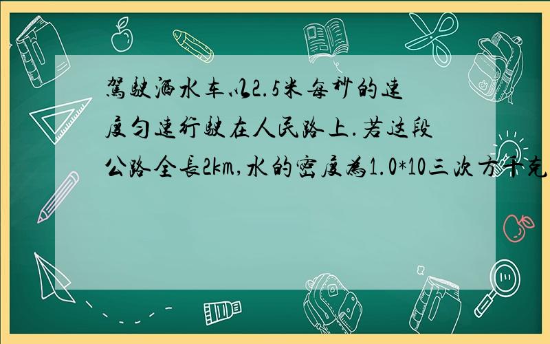 驾驶洒水车以2.5米每秒的速度匀速行驶在人民路上.若这段公路全长2km,水的密度为1.0*10三次方千克每立方