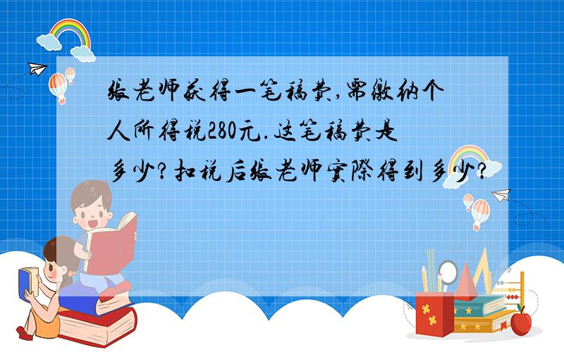 张老师获得一笔稿费,需缴纳个人所得税280元.这笔稿费是多少?扣税后张老师实际得到多少?