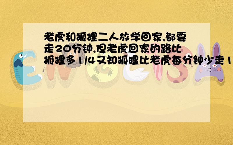 老虎和狐狸二人放学回家,都要走20分钟,但老虎回家的路比狐狸多1/4又知狐狸比老虎每分钟少走10米