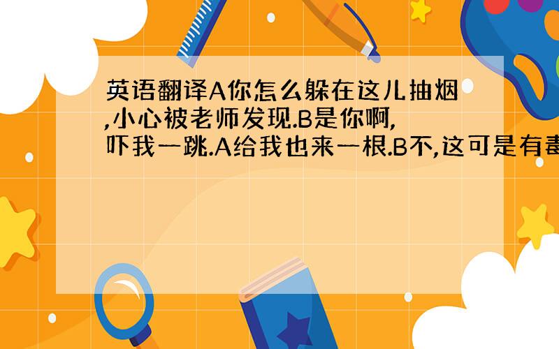 英语翻译A你怎么躲在这儿抽烟,小心被老师发现.B是你啊,吓我一跳.A给我也来一根.B不,这可是有毒品的烟.A啊,有毒品,