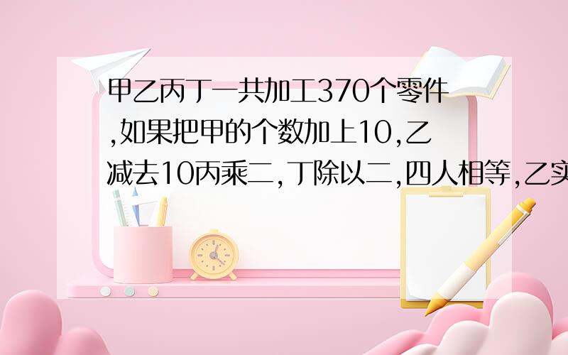 甲乙丙丁一共加工370个零件,如果把甲的个数加上10,乙减去10丙乘二,丁除以二,四人相等,乙实际做了几个