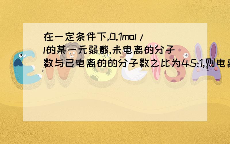 在一定条件下,0.1mol/l的某一元弱酸,未电离的分子数与已电离的的分子数之比为45:1,则电离度