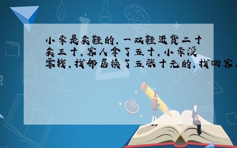 小李是卖鞋的,一双鞋进货二十卖三十,客人拿了五十,小李没零钱,找邻居换了五张十元的,找回客人二十,没多久邻居说那五十元是