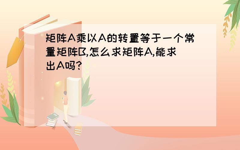 矩阵A乘以A的转置等于一个常量矩阵B,怎么求矩阵A,能求出A吗?