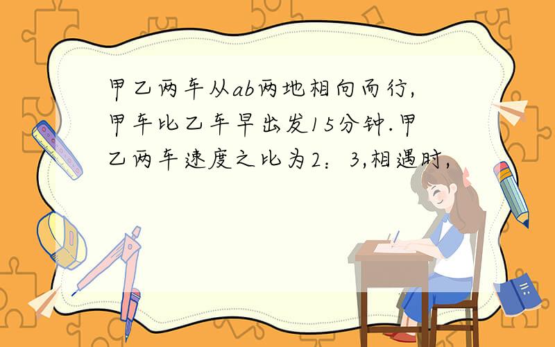 甲乙两车从ab两地相向而行,甲车比乙车早出发15分钟.甲乙两车速度之比为2：3,相遇时,