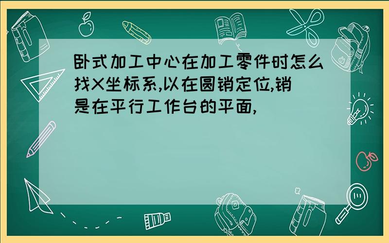 卧式加工中心在加工零件时怎么找X坐标系,以在圆销定位,销是在平行工作台的平面,