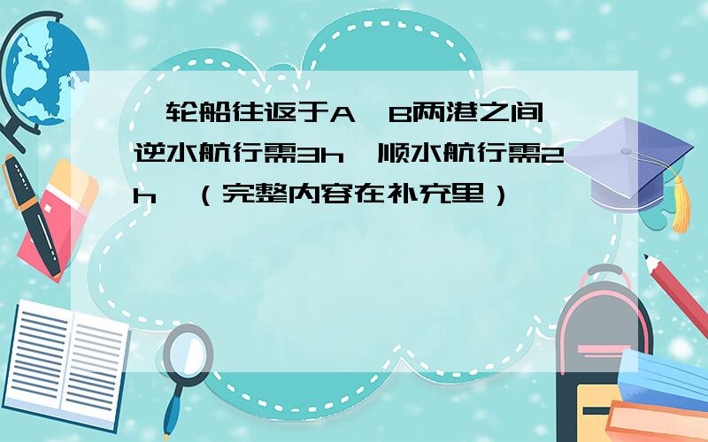 一轮船往返于A、B两港之间,逆水航行需3h,顺水航行需2h,（完整内容在补充里）