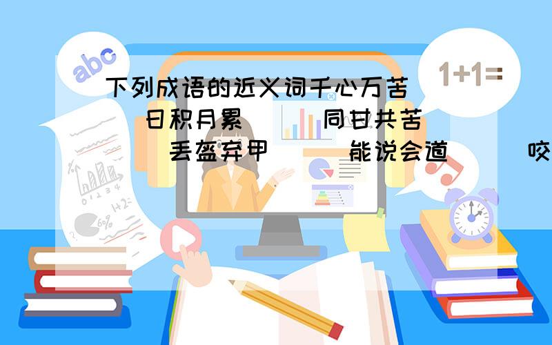 下列成语的近义词千心万苦( ) 日积月累( ) 同甘共苦( )丢盔弃甲( ) 能说会道( ) 咬文嚼字( )天长地久(