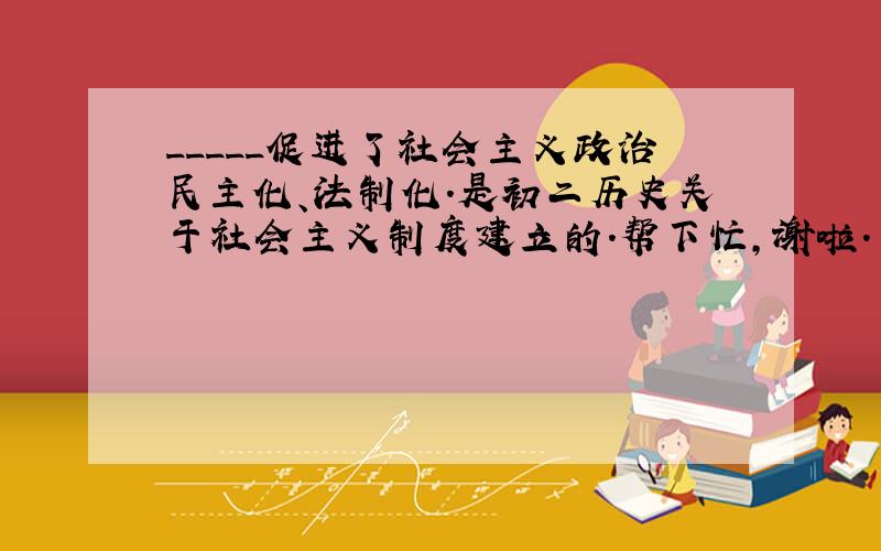 _____促进了社会主义政治民主化、法制化.是初二历史关于社会主义制度建立的.帮下忙,谢啦.