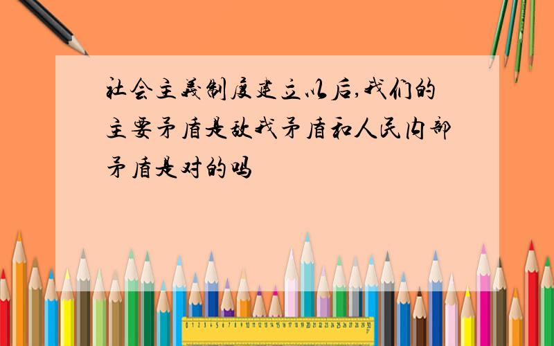 社会主义制度建立以后,我们的主要矛盾是敌我矛盾和人民内部矛盾是对的吗