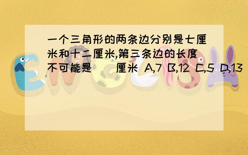 一个三角形的两条边分别是七厘米和十二厘米,第三条边的长度不可能是（）厘米 A,7 B,12 C,5 D,13