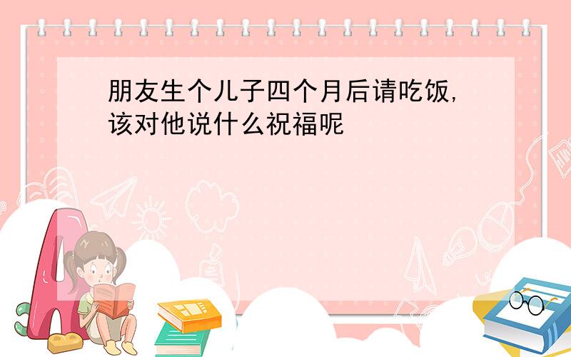 朋友生个儿子四个月后请吃饭,该对他说什么祝福呢