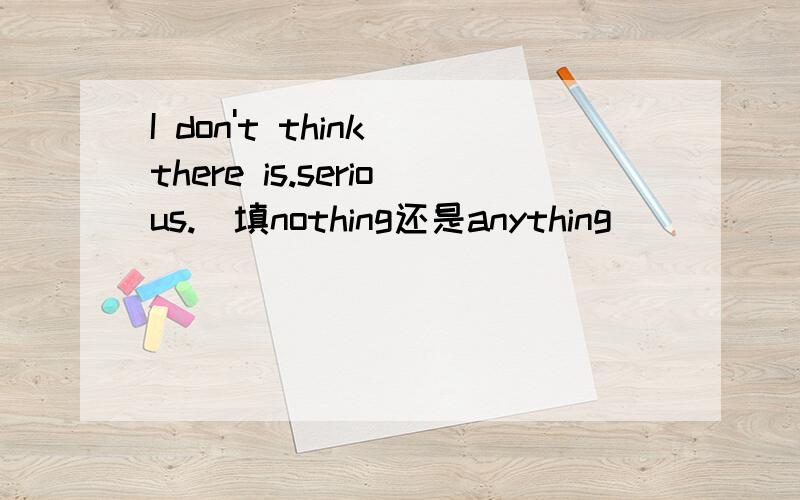 I don't think there is.serious.(填nothing还是anything）