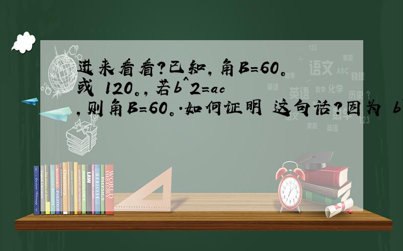 进来看看?已知,角B=60°或 120°,若b^2=ac,则角B=60°.如何证明 这句话?因为 b^2=ac.推出 b