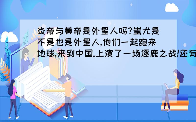 炎帝与黄帝是外星人吗?蚩尤是不是也是外星人,他们一起跑来地球,来到中国.上演了一场逐鹿之战!还有封神榜里面的“神”是不是