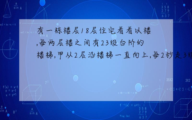 有一栋楼层18层住宅看看以楼,每两层楼之间有23级台阶的楼梯,甲从2层沿楼梯一直向上,每2秒走3级台阶,