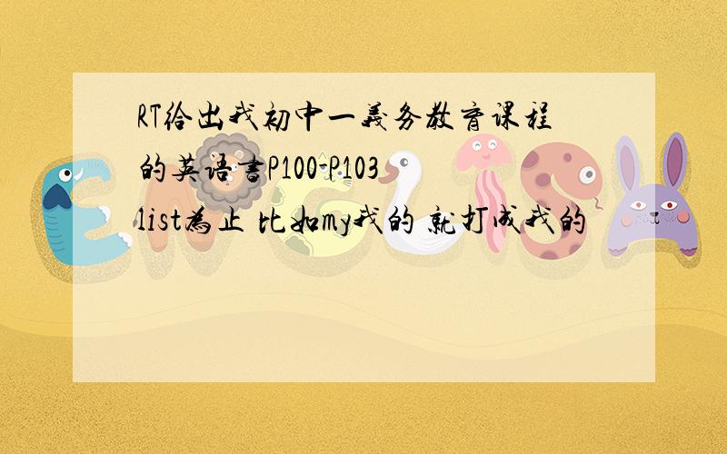 RT给出我初中一义务教育课程的英语书P100-P103 list为止 比如my我的 就打成我的