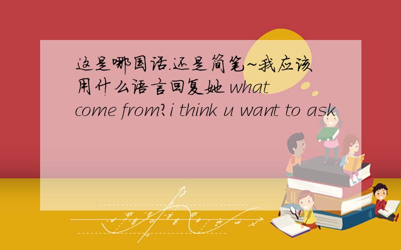 这是哪国话.还是简笔~我应该用什么语言回复她 what come from?i think u want to ask