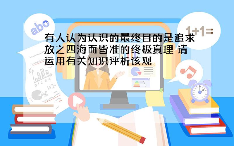 有人认为认识的最终目的是追求放之四海而皆准的终极真理 请运用有关知识评析该观