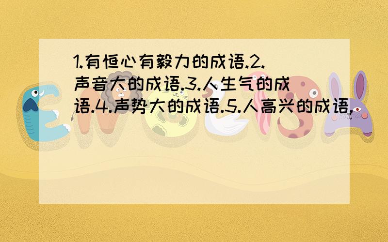 1.有恒心有毅力的成语.2.声音大的成语.3.人生气的成语.4.声势大的成语.5.人高兴的成语.