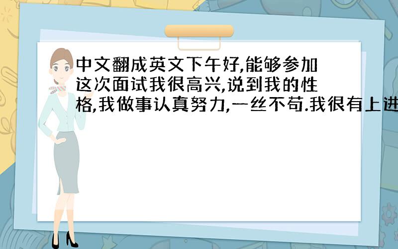 中文翻成英文下午好,能够参加这次面试我很高兴,说到我的性格,我做事认真努力,一丝不苟.我很有上进心,善于发现问题改正问题