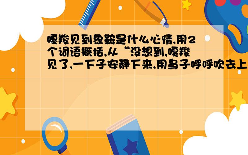 嘎羧见到象鞍是什么心情,用2个词语概括,从“没想到,嘎羧见了,一下子安静下来,用鼻子呼呼吹去上面的灰尘