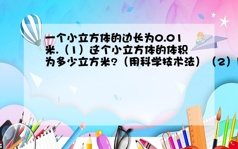 一个小立方体的边长为0.01米.（1）这个小立方体的体积为多少立方米?（用科学技术法）（2）用多少个这种小立方体才能搭成