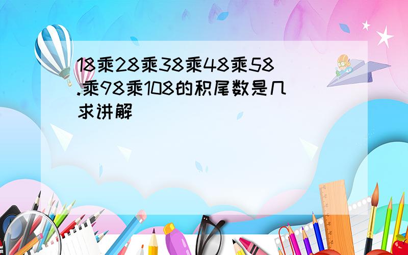 18乘28乘38乘48乘58.乘98乘108的积尾数是几求讲解