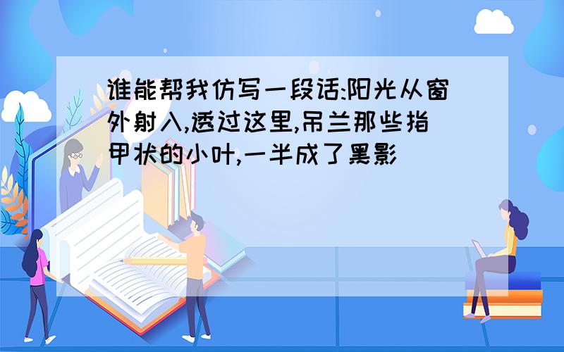 谁能帮我仿写一段话:阳光从窗外射入,透过这里,吊兰那些指甲状的小叶,一半成了黑影