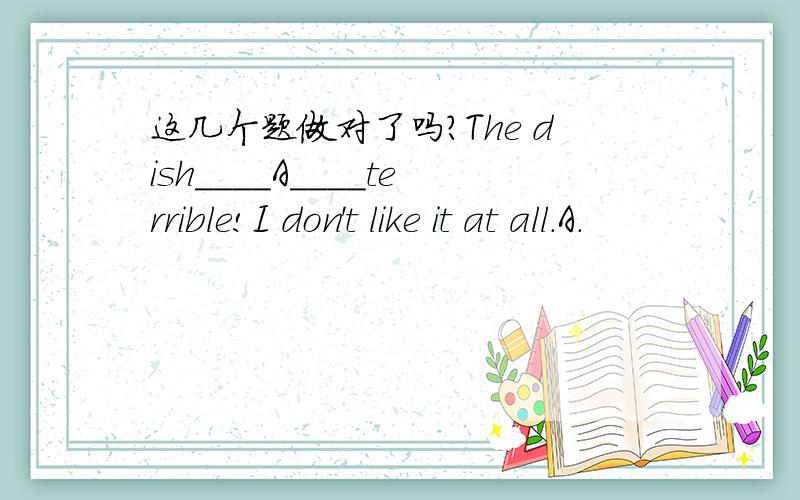 这几个题做对了吗?The dish____A____terrible!I don't like it at all.A.