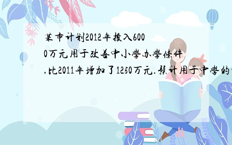 某市计划2012年投入6000万元用于改善中小学办学条件,比2011年增加了1250万元.预计用于中学的资金2012年将