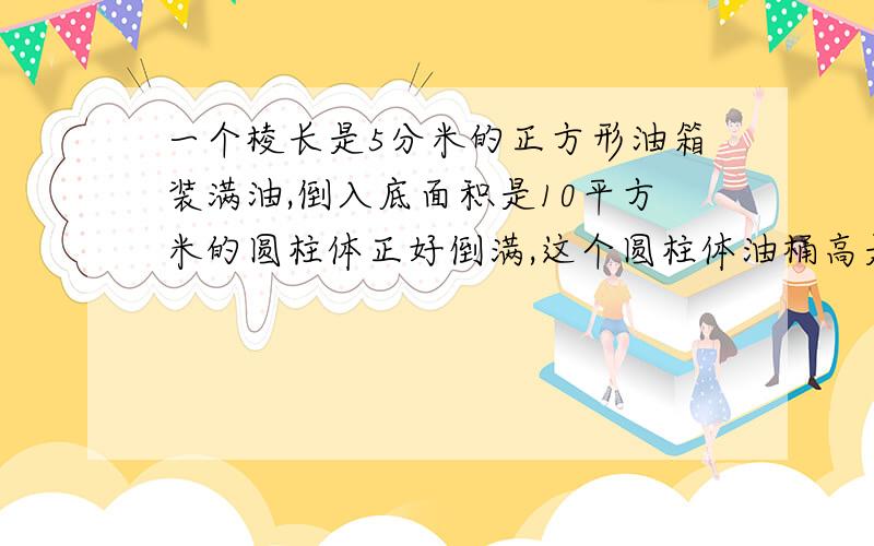 一个棱长是5分米的正方形油箱装满油,倒入底面积是10平方米的圆柱体正好倒满,这个圆柱体油桶高是几分米?