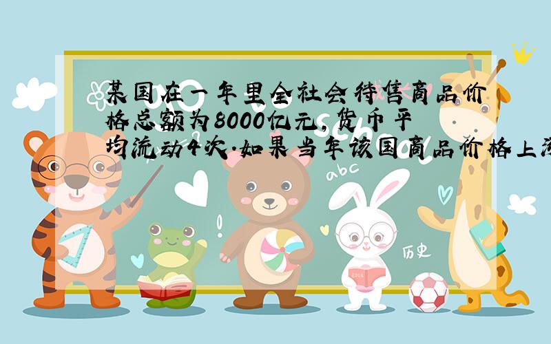 某国在一年里全社会待售商品价格总额为8000亿元,货币平均流动4次.如果当年该国商品价格上涨25%,其他因素不变,那么该