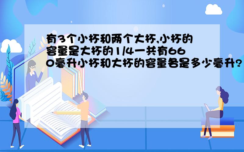 有3个小杯和两个大杯,小杯的容量是大杯的1/4一共有660毫升小杯和大杯的容量各是多少毫升?