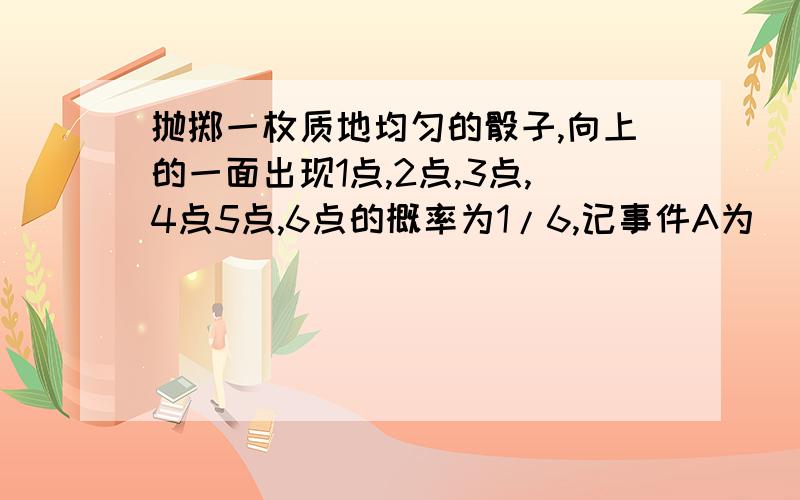 抛掷一枚质地均匀的骰子,向上的一面出现1点,2点,3点,4点5点,6点的概率为1/6,记事件A为