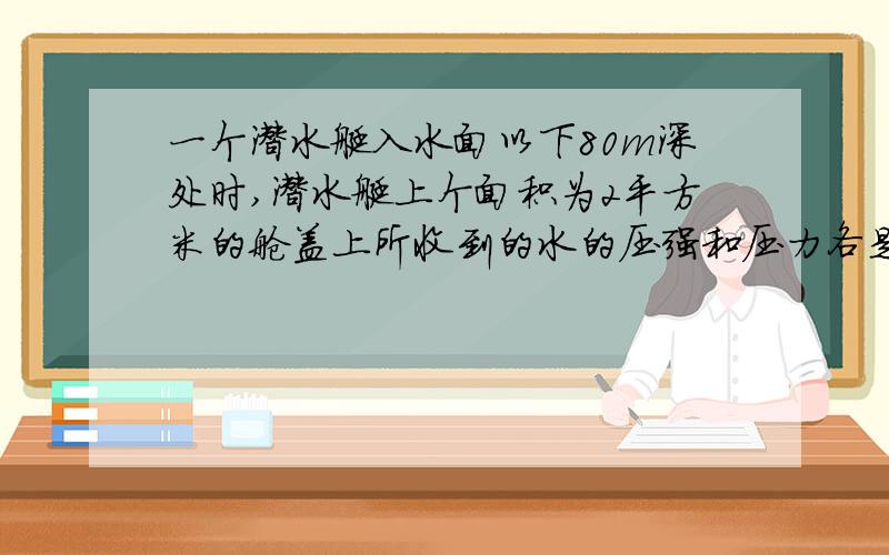 一个潜水艇入水面以下80m深处时,潜水艇上个面积为2平方米的舱盖上所收到的水的压强和压力各是多大