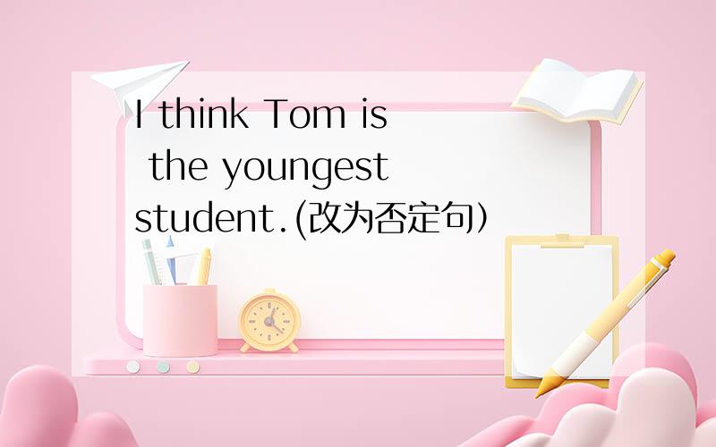 I think Tom is the youngest student.(改为否定句）