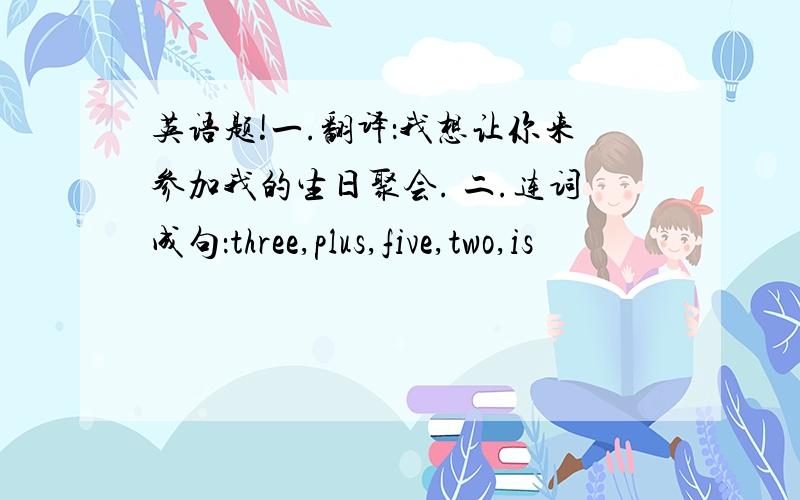 英语题!一.翻译：我想让你来参加我的生日聚会. 二.连词成句：three,plus,five,two,is