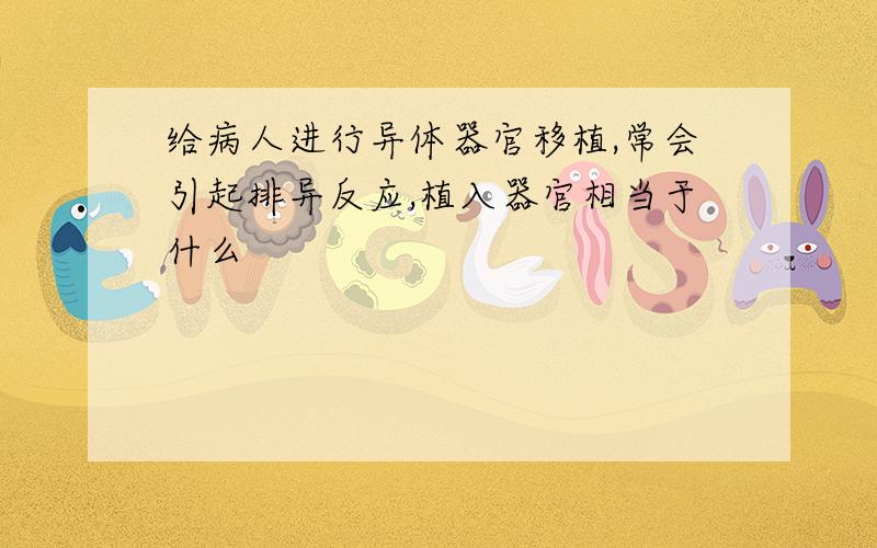 给病人进行异体器官移植,常会引起排异反应,植入器官相当于什么