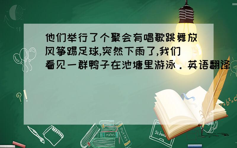 他们举行了个聚会有唱歌跳舞放风筝踢足球,突然下雨了,我们看见一群鸭子在池塘里游泳。英语翻译