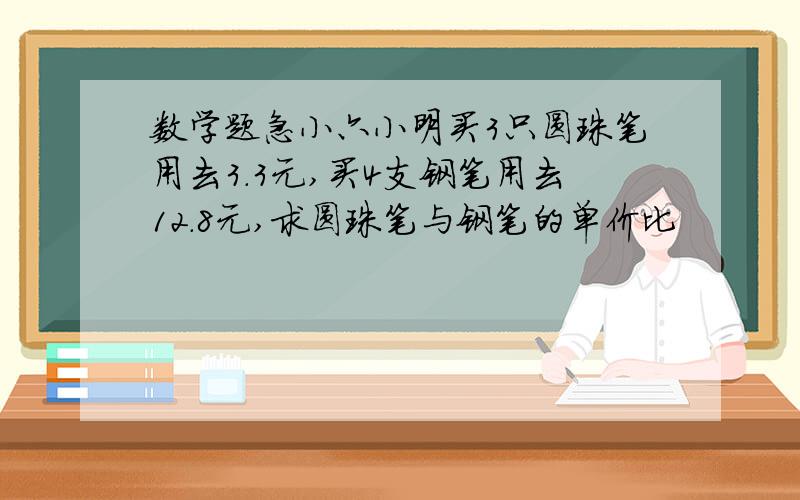 数学题急小六小明买3只圆珠笔用去3.3元,买4支钢笔用去12.8元,求圆珠笔与钢笔的单价比