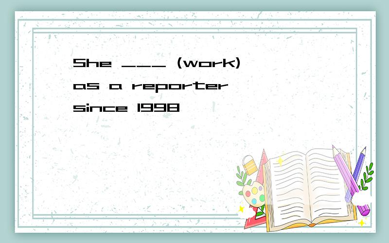 She ___ (work)as a reporter since 1998