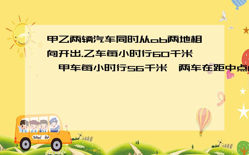 甲乙两辆汽车同时从ab两地相向开出.乙车每小时行60千米,甲车每小时行56千米,两车在距中点16千米处相遇.