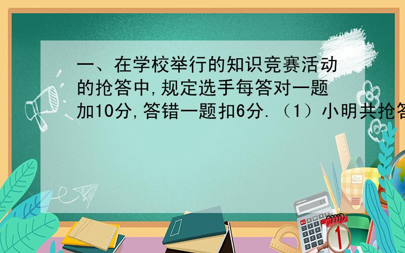 一、在学校举行的知识竞赛活动的抢答中,规定选手每答对一题加10分,答错一题扣6分.（1）小明共抢答10题,最后得分36分