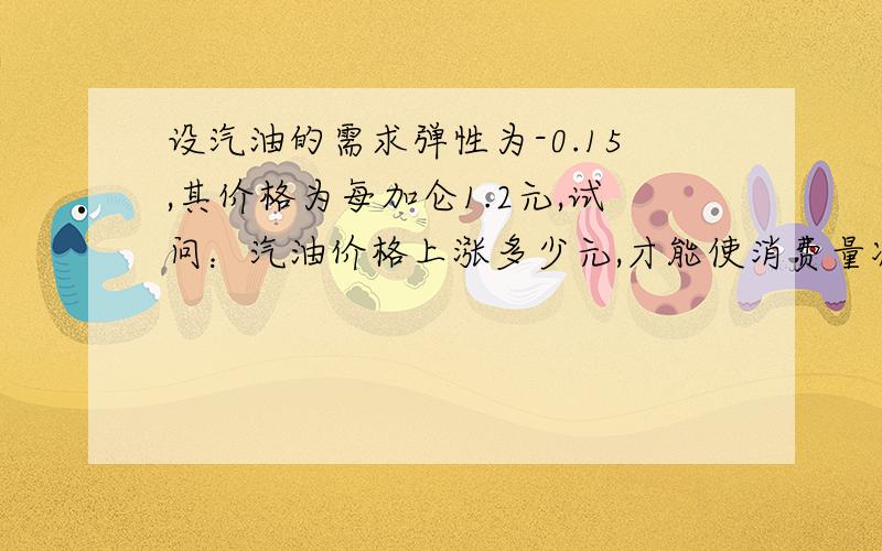 设汽油的需求弹性为-0.15,其价格为每加仑1.2元,试问：汽油价格上涨多少元,才能使消费量减少10%?