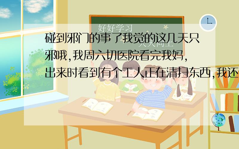 碰到邪门的事了我觉的这几天只邪哦,我周六切医院看完我妈,出来时看到有个工人正在清扫东西,我还说这个工人扫的啥子东西哦,咋