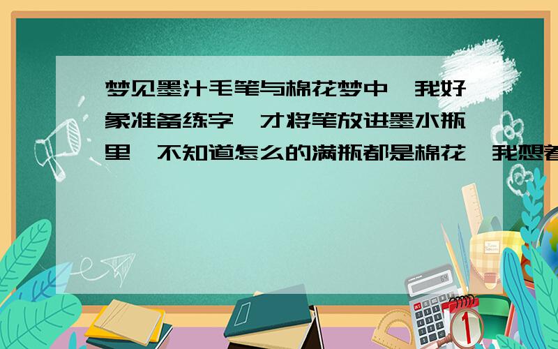 梦见墨汁毛笔与棉花梦中,我好象准备练字,才将笔放进墨水瓶里,不知道怎么的满瓶都是棉花,我想着搅一搅,结果棉花就成了一小球