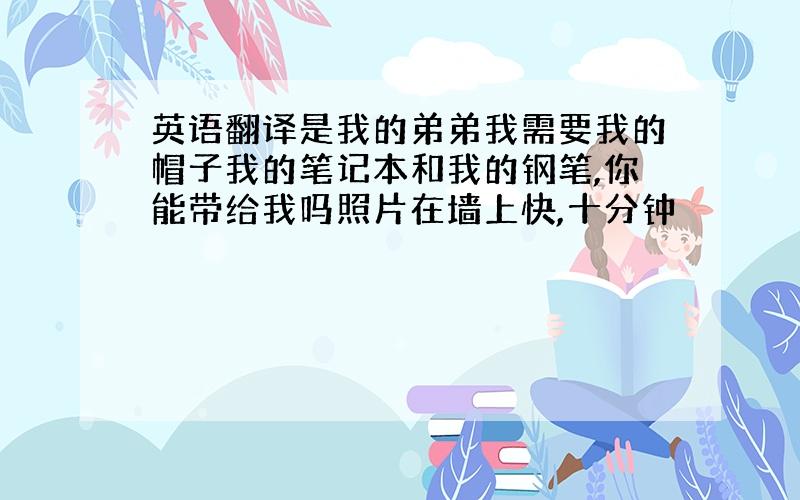 英语翻译是我的弟弟我需要我的帽子我的笔记本和我的钢笔,你能带给我吗照片在墙上快,十分钟