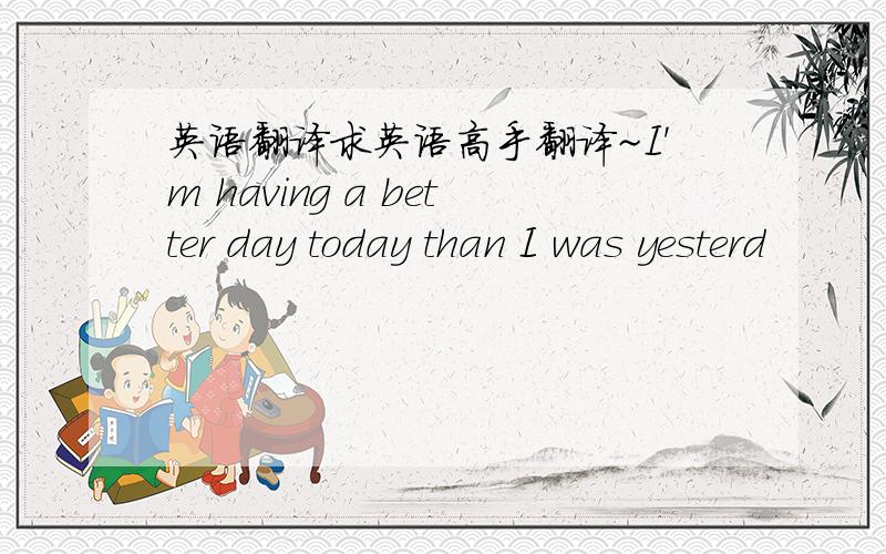 英语翻译求英语高手翻译~I'm having a better day today than I was yesterd