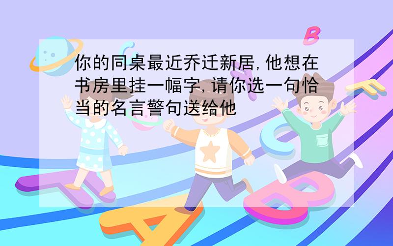 你的同桌最近乔迁新居,他想在书房里挂一幅字,请你选一句恰当的名言警句送给他